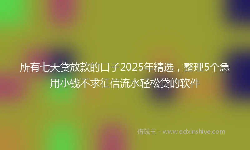 所有七天贷放款的口子2025年精选，整理5个急用小钱不求征信流水轻松贷的软件