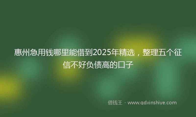 惠州急用钱哪里能借到2025年精选，整理五个征信不好负债高的口子