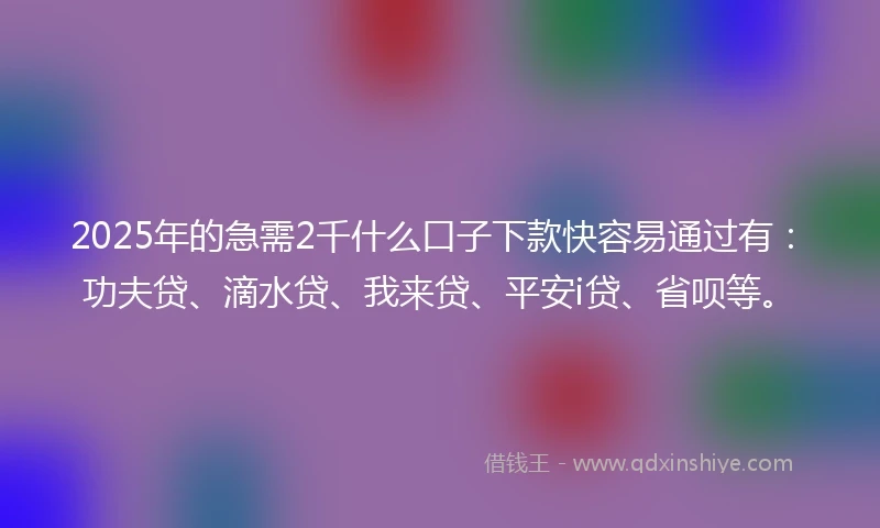 2025年的急需2千什么口子下款快容易通过有：功夫贷、滴水贷、我来贷、平安i贷、省呗等。