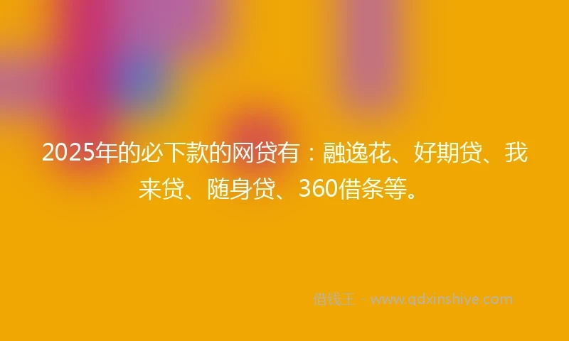 2025年的必下款的网贷有：融逸花、好期贷、我来贷、随身贷、360借条等。