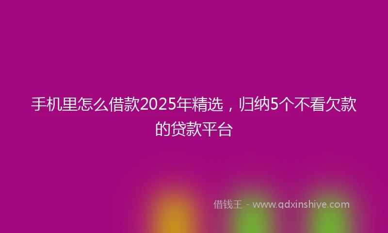 手机里怎么借款2025年精选，归纳5个不看欠款的贷款平台