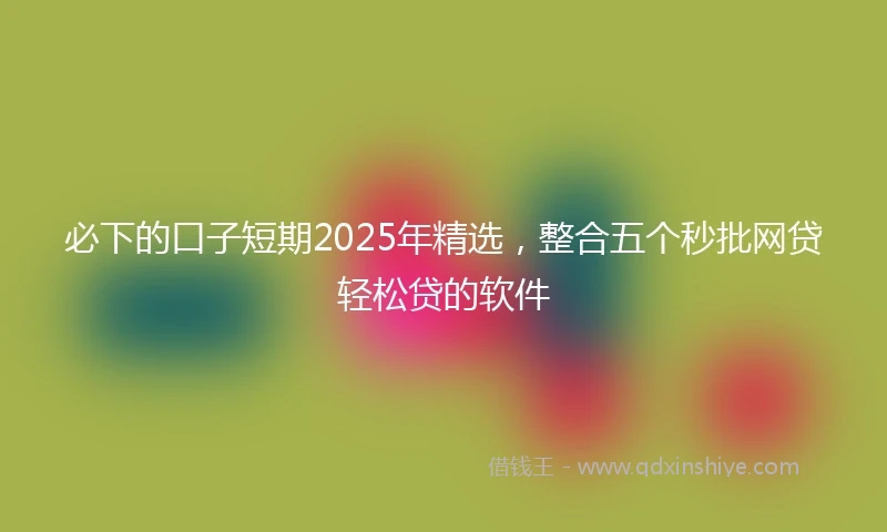 必下的口子短期2025年精选，整合五个秒批网贷轻松贷的软件