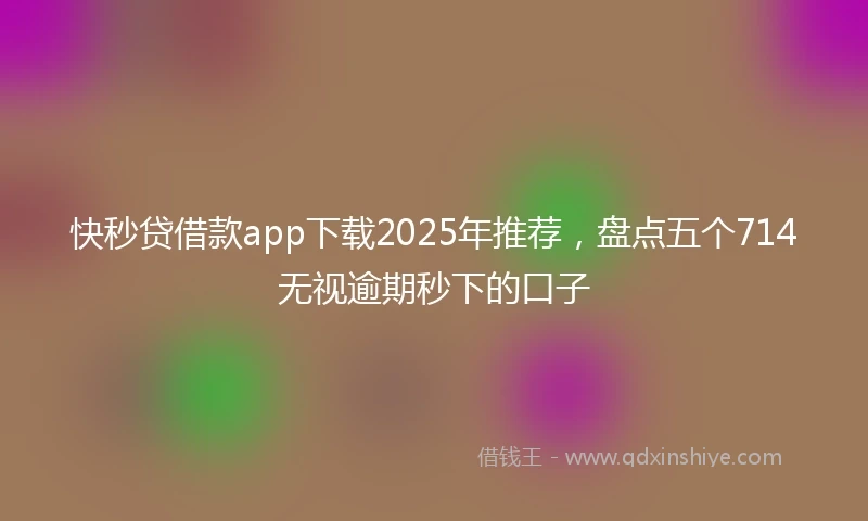 快秒贷借款app下载2025年推荐，盘点五个714无视逾期秒下的口子