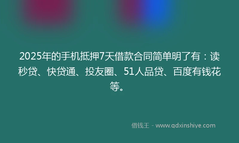 2025年的手机抵押7天借款合同简单明了有：读秒贷、快贷通、投友圈、51人品贷、百度有钱花等。