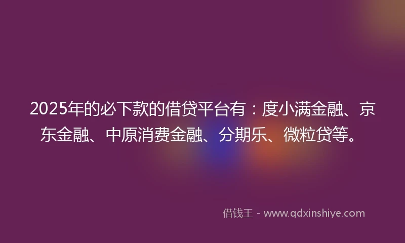 2025年的必下款的借贷平台有：度小满金融、京东金融、中原消费金融、分期乐、微粒贷等。