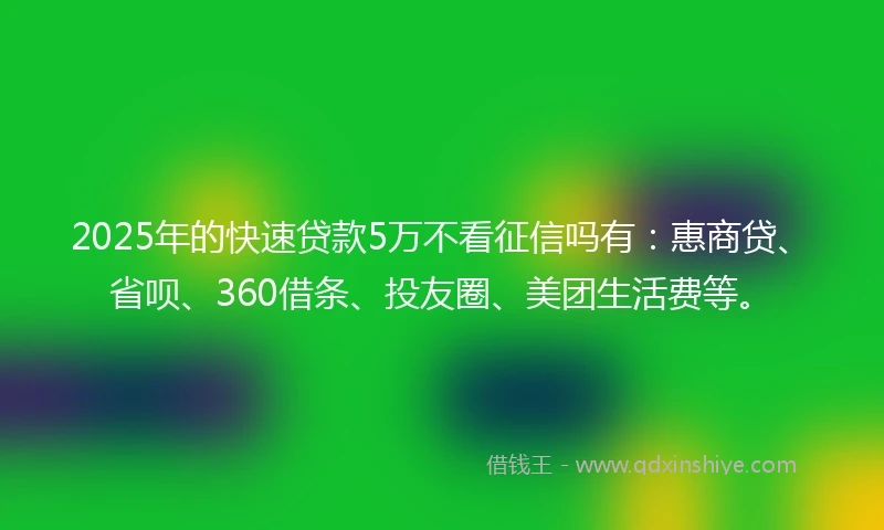 2025年的快速贷款5万不看征信吗有：惠商贷、省呗、360借条、投友圈、美团生活费等。