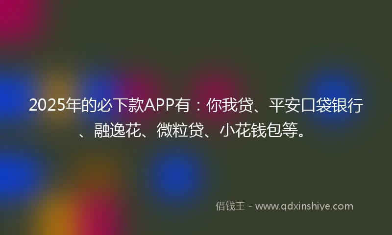 2025年的必下款APP有：你我贷、平安口袋银行、融逸花、微粒贷、小花钱包等。