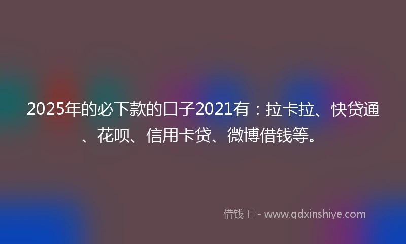 2025年的必下款的口子2021有：拉卡拉、快贷通、花呗、信用卡贷、微博借钱等。
