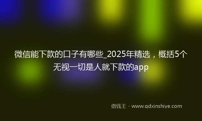 微信能下款的口子有哪些_2025年精选，概括5个无视一切是人就下款的app
