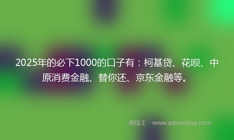 2025年的必下1000的口子有：柯基贷、花呗、中原消费金融、替你还、京东金融等。