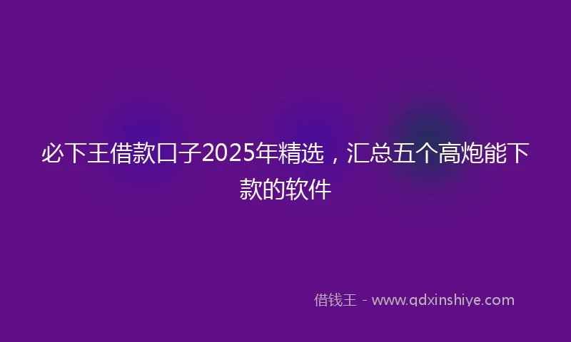 必下王借款口子2025年精选，汇总五个高炮能下款的软件