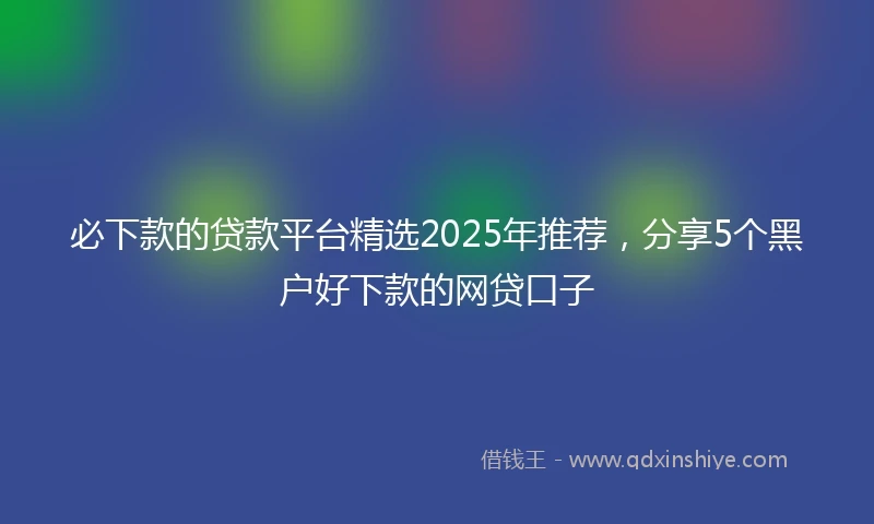 必下款的贷款平台精选2025年推荐，分享5个黑户好下款的网贷口子