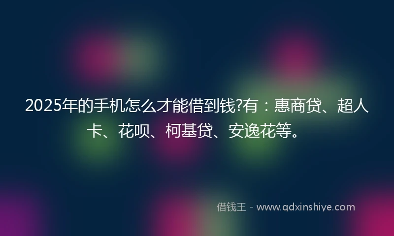 2025年的手机怎么才能借到钱?有：惠商贷、超人卡、花呗、柯基贷、安逸花等。