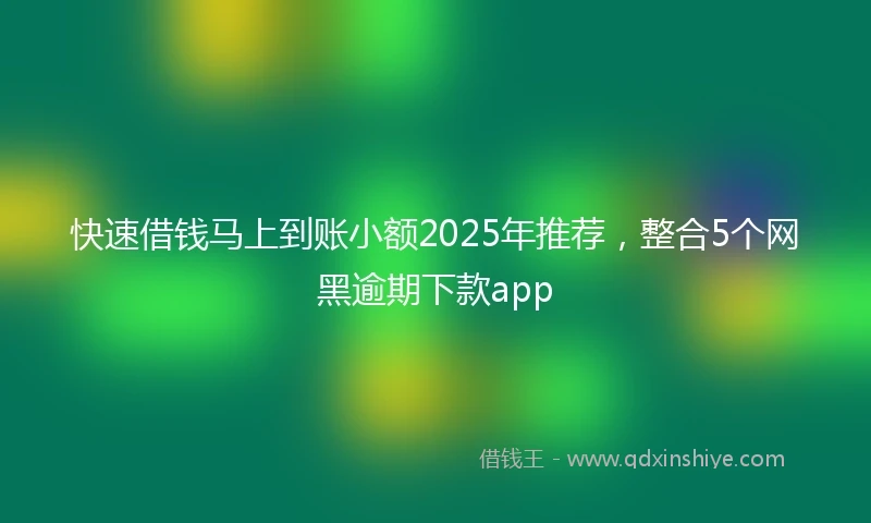 快速借钱马上到账小额2025年推荐，整合5个网黑逾期下款app