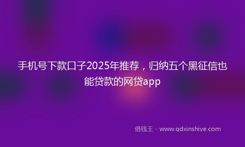 手机号下款口子2025年推荐，归纳五个黑征信也能贷款的网贷app