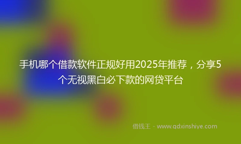 手机哪个借款软件正规好用2025年推荐，分享5个无视黑白必下款的网贷平台