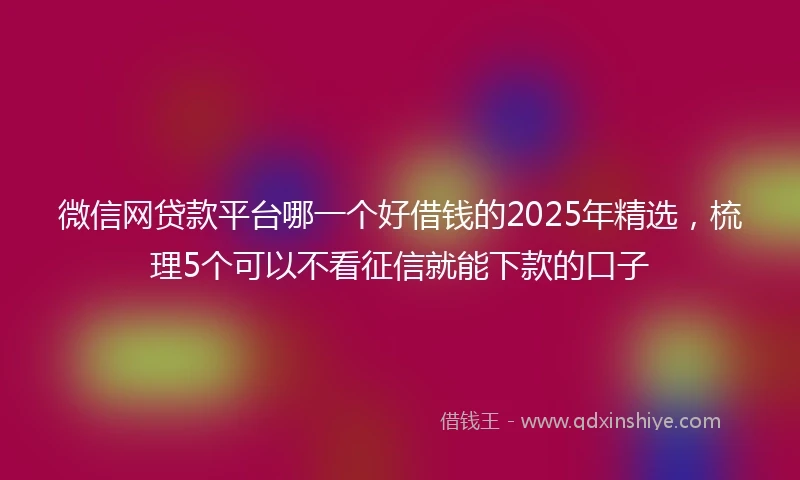 微信网贷款平台哪一个好借钱的2025年精选，梳理5个可以不看征信就能下款的口子