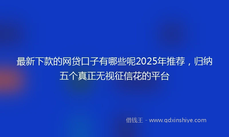 最新下款的网贷口子有哪些呢2025年推荐，归纳五个真正无视征信花的平台