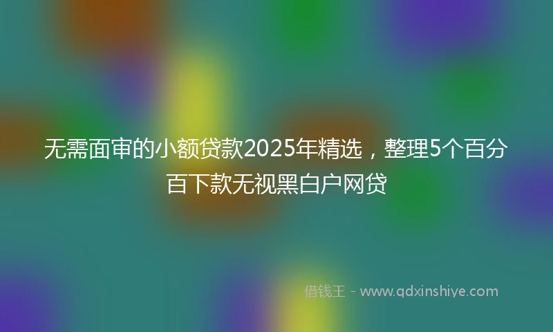 无需面审的小额贷款2025年精选，整理5个百分百下款无视黑白户网贷