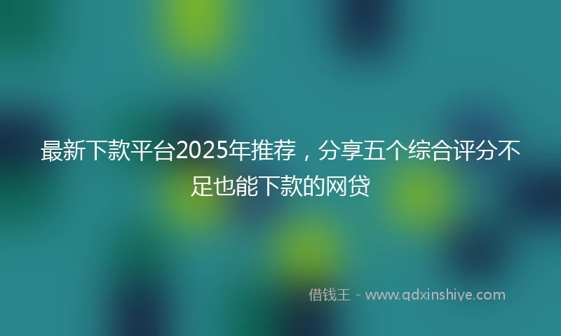 最新下款平台2025年推荐，分享五个综合评分不足也能下款的网贷