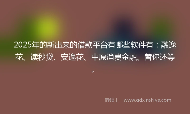 2025年的新出来的借款平台有哪些软件有：融逸花、读秒贷、安逸花、中原消费金融、替你还等。