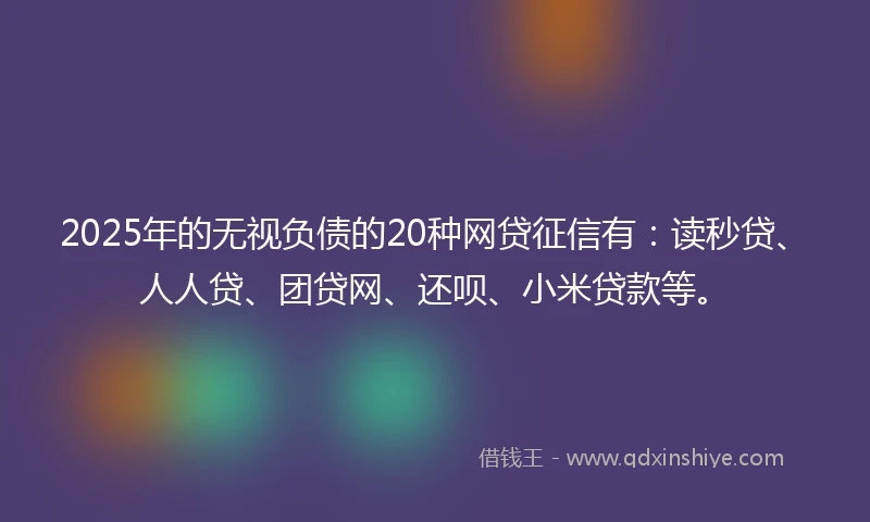 2025年的无视负债的20种网贷征信有：读秒贷、人人贷、团贷网、还呗、小米贷款等。