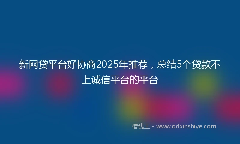 新网贷平台好协商2025年推荐，总结5个贷款不上诚信平台的平台