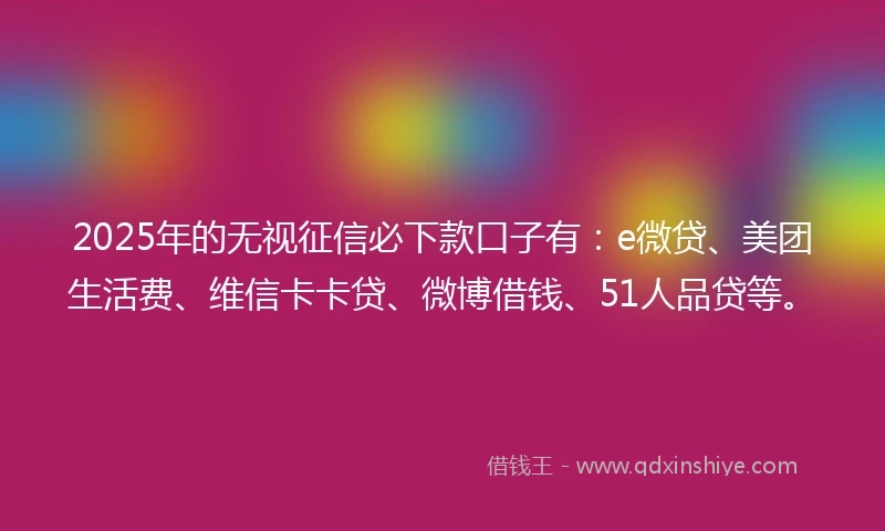 2025年的无视征信必下款口子有：e微贷、美团生活费、维信卡卡贷、微博借钱、51人品贷等。