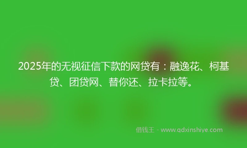 2025年的无视征信下款的网贷有：融逸花、柯基贷、团贷网、替你还、拉卡拉等。