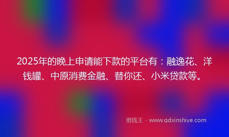 2025年的晚上申请能下款的平台有：融逸花、洋钱罐、中原消费金融、替你还、小米贷款等。