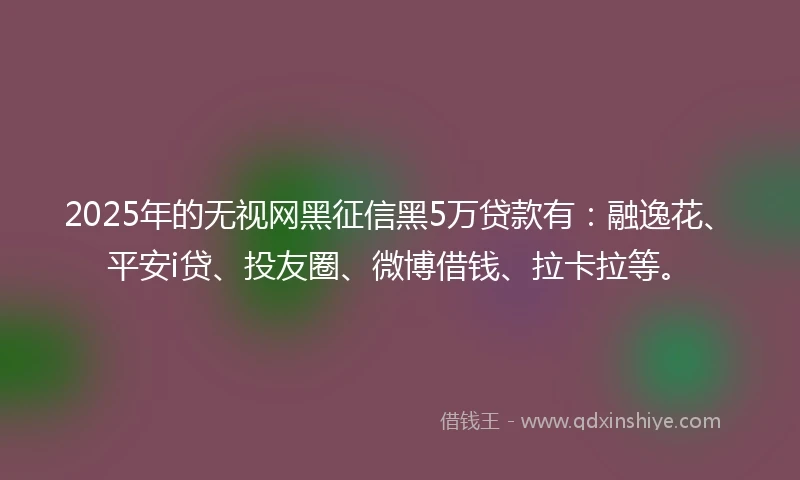 2025年的无视网黑征信黑5万贷款有：融逸花、平安i贷、投友圈、微博借钱、拉卡拉等。
