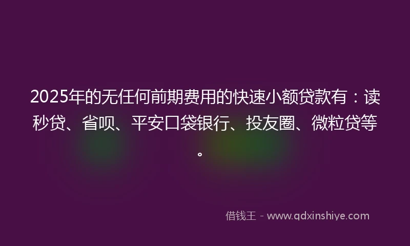 2025年的无任何前期费用的快速小额贷款有：读秒贷、省呗、平安口袋银行、投友圈、微粒贷等。