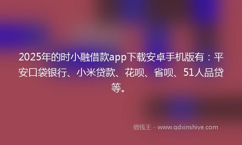 2025年的时小融借款app下载安卓手机版有：平安口袋银行、小米贷款、花呗、省呗、51人品贷等。