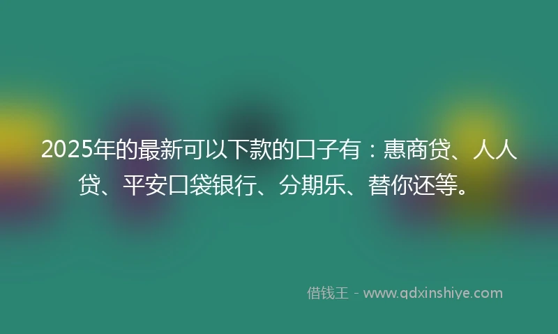 2025年的最新可以下款的口子有：惠商贷、人人贷、平安口袋银行、分期乐、替你还等。
