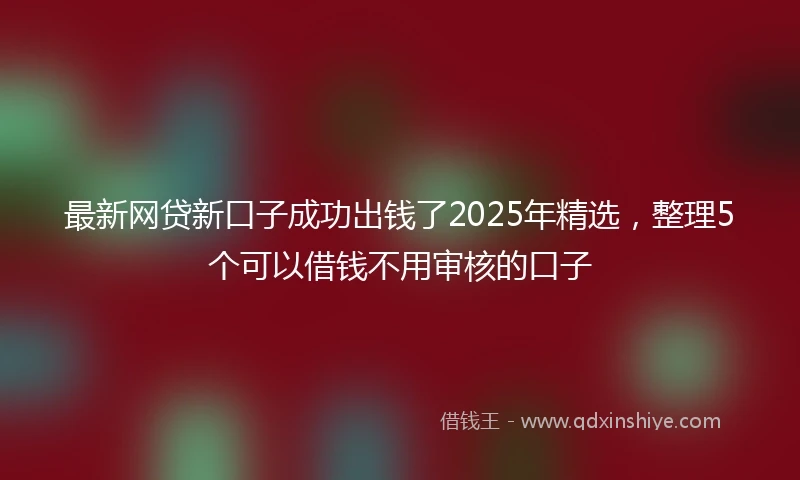最新网贷新口子成功出钱了2025年精选，整理5个可以借钱不用审核的口子