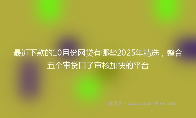 最近下款的10月份网贷有哪些2025年精选,整合五个审贷口子审核加快的平台