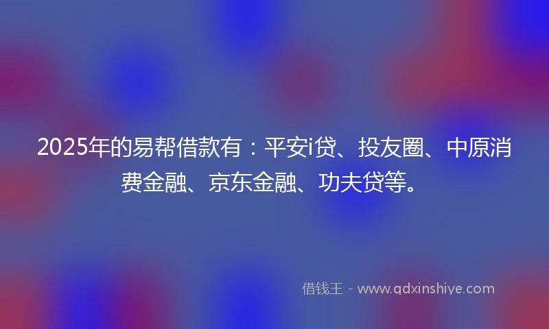 2025年的易帮借款有：平安i贷、投友圈、中原消费金融、京东金融、功夫贷等。