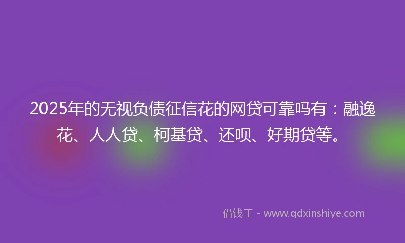 2025年的无视负债征信花的网贷可靠吗有：融逸花、人人贷、柯基贷、还呗、好期贷等。