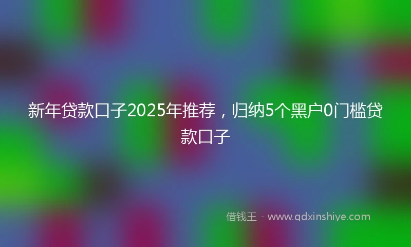 新年贷款口子2025年推荐,归纳5个黑户0门槛贷款口子