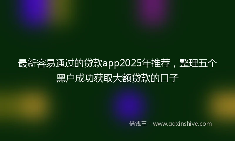 最新容易通过的贷款app2025年推荐，整理五个黑户成功获取大额贷款的口子