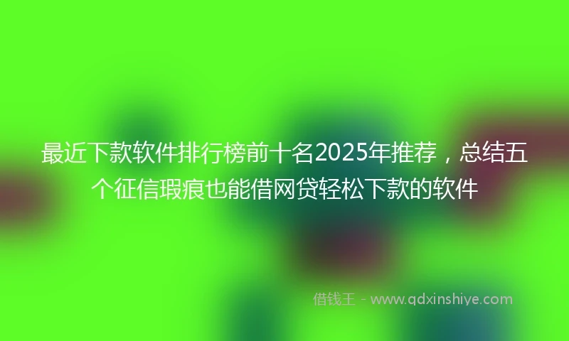 最近下款软件排行榜前十名2025年推荐,总结五个征信瑕疵也能借网贷轻松下款的软件