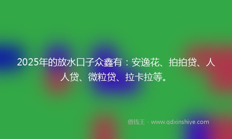 2025年的放水口子众鑫有：安逸花、拍拍贷、人人贷、微粒贷、拉卡拉等。
