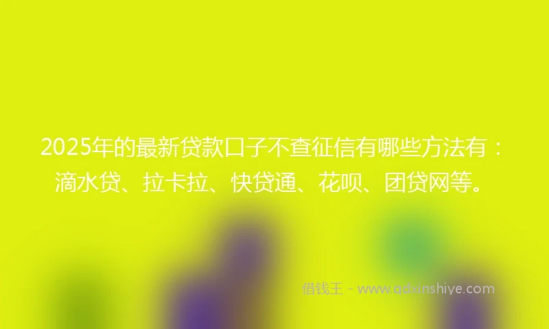 2025年的最新贷款口子不查征信有哪些方法有：滴水贷、拉卡拉、快贷通、花呗、团贷网等。