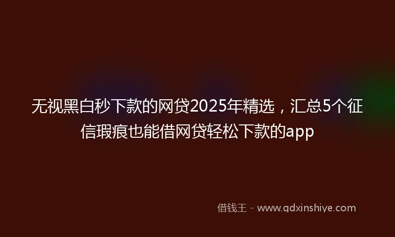 无视黑白秒下款的网贷2025年精选，汇总5个征信瑕疵也能借网贷轻松下款的app