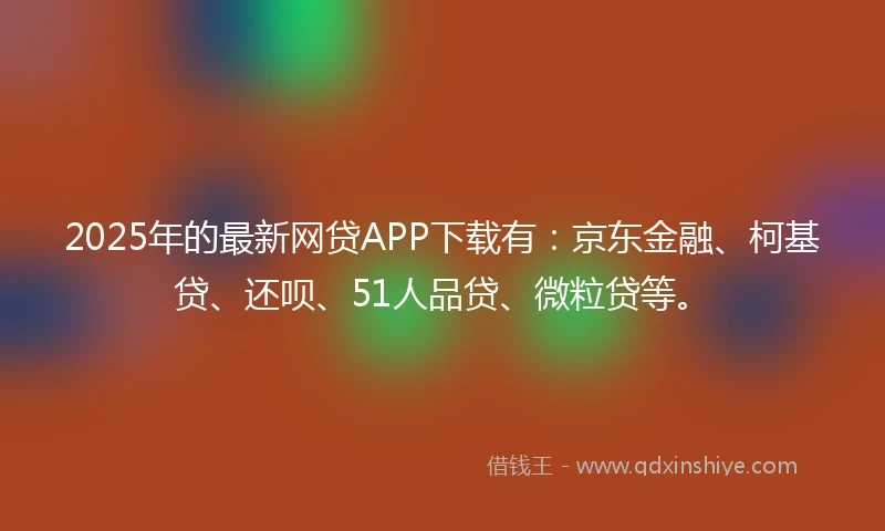 2025年的最新网贷APP下载有：京东金融、柯基贷、还呗、51人品贷、微粒贷等。