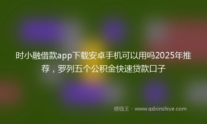 时小融借款app下载安卓手机可以用吗2025年推荐，罗列五个公积金快速贷款口子