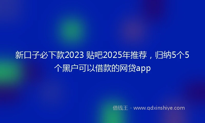 新口子必下款2023 贴吧2025年推荐，归纳5个5个黑户可以借款的网贷app