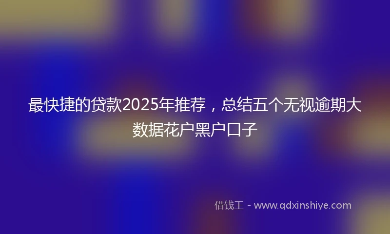 最快捷的贷款2025年推荐，总结五个无视逾期大数据花户黑户口子