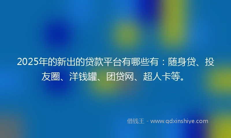 2025年的新出的贷款平台有哪些有：随身贷、投友圈、洋钱罐、团贷网、超人卡等。