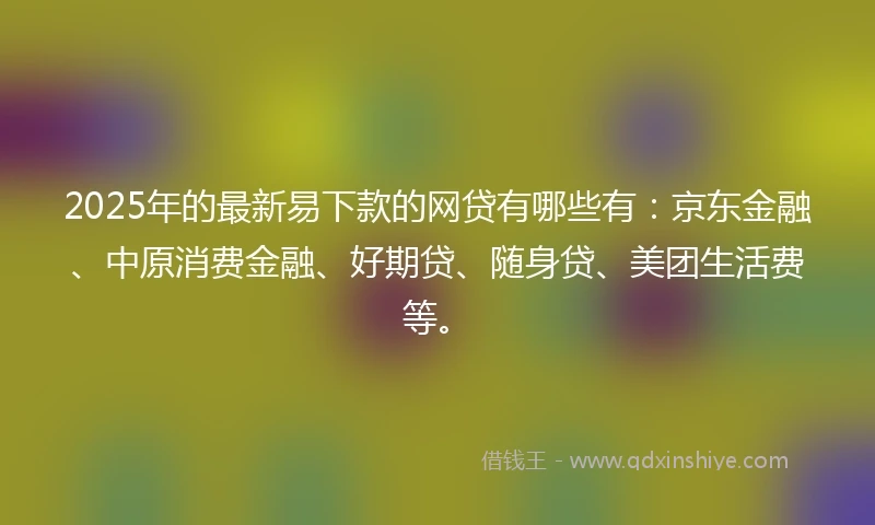 2025年的最新易下款的网贷有哪些有:京东金融、中原消费金融、好期贷、随身贷、美团生活费等。